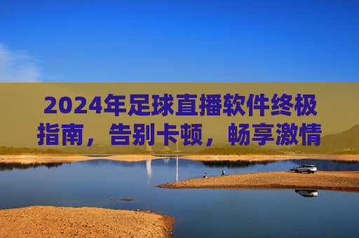 2024年足球直播软件终极指南,告别卡顿,畅享激情
