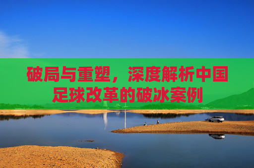 破局与重塑,深度解析中国足球改革的破冰案例