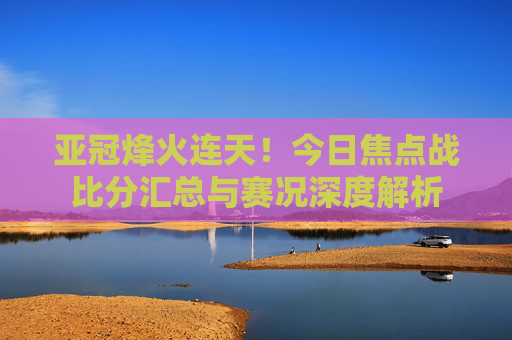 亚冠烽火连天!今日焦点战比分汇总与赛况深度解析
