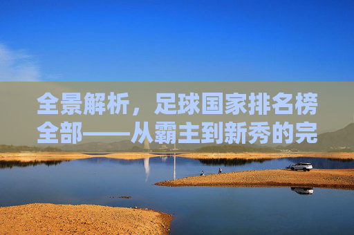 全景解析,足球国家排名榜全部——从霸主到新秀的完整版图