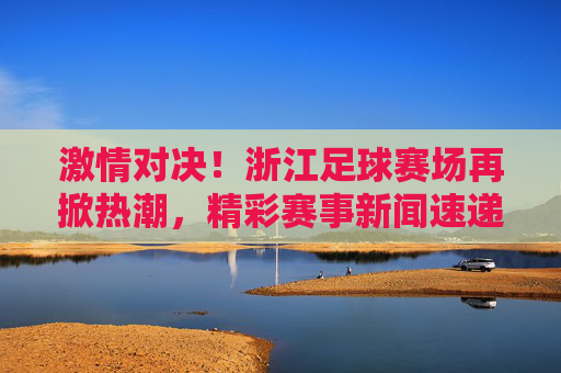 激情对决!浙江足球赛场再掀热潮,精彩赛事新闻速递