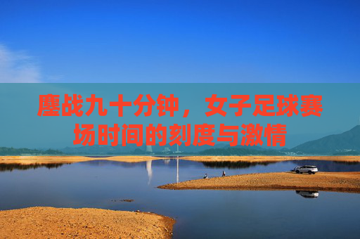 鏖战九十分钟,女子足球赛场时间的刻度与激情