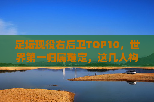 足坛现役右后卫TOP10,世界第一归属难定,这几人构筑了时代的防线