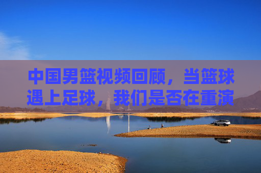 中国男篮视频回顾，当篮球遇上足球，我们是否在重演五大球的悲情剧本？