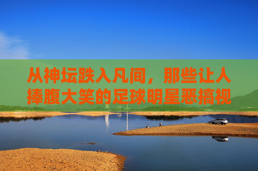 从神坛跌入凡间,那些让人捧腹大笑的足球明星恶搞视频