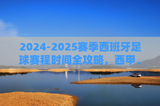 2024-2025赛季西班牙足球赛程时间全攻略,西甲、国王杯与国家队赛事指南
