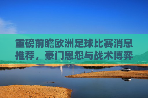 重磅前瞻欧洲足球比赛消息推荐，豪门恩怨与战术博弈深度解析