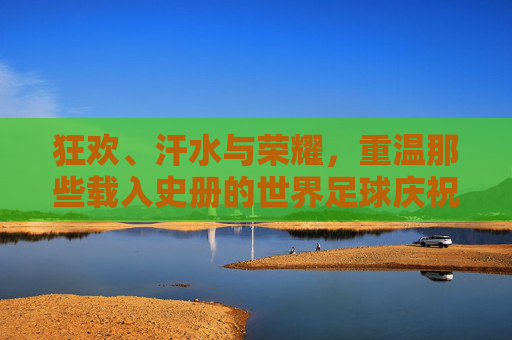 狂欢、汗水与荣耀,重温那些载入史册的世界足球庆祝瞬间视频