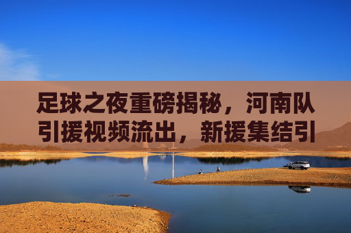 足球之夜重磅揭秘,河南队引援视频流出,新援集结引爆中原足球热浪