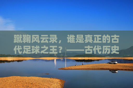 蹴鞠风云录,谁是真正的古代足球之王?——古代历史足球明星TOP 10