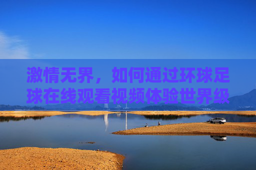 激情无界,如何通过环球足球在线观看视频体验世界级盛宴