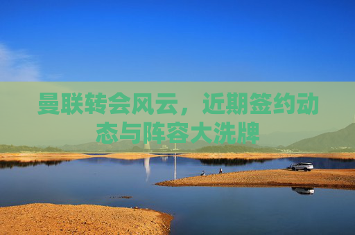 曼联转会风云，近期签约动态与阵容大洗牌