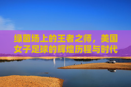 绿茵场上的王者之师，美国女子足球的辉煌历程与时代精神