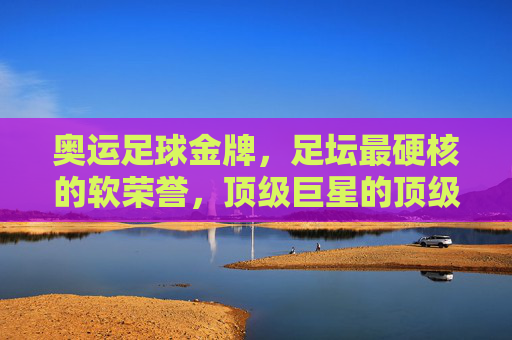 奥运足球金牌,足坛最硬核的软荣誉,顶级巨星的顶级勋章