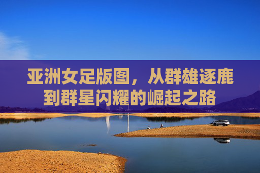 亚洲女足版图，从群雄逐鹿到群星闪耀的崛起之路