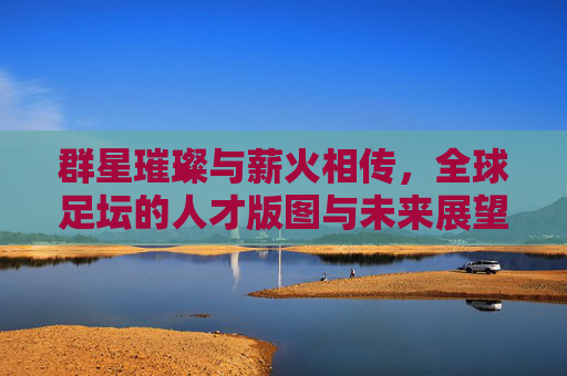 群星璀璨与薪火相传，全球足坛的人才版图与未来展望