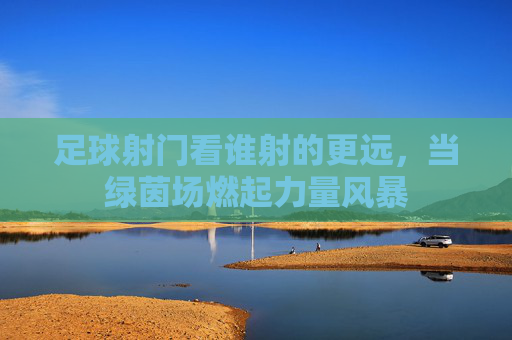 足球射门看谁射的更远，当绿茵场燃起力量风暴