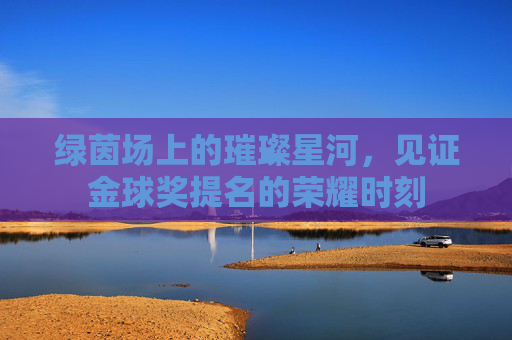 绿茵场上的璀璨星河,见证金球奖提名的荣耀时刻