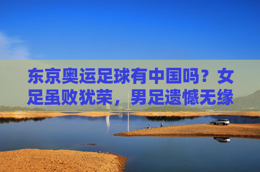 东京奥运足球有中国吗?女足虽败犹荣,男足遗憾无缘正赛