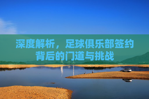深度解析，足球俱乐部签约背后的门道与挑战