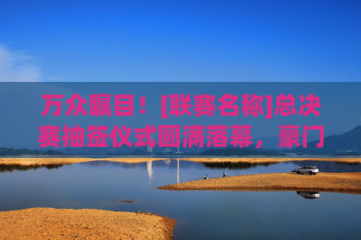 万众瞩目！[联赛名称]总决赛抽签仪式圆满落幕，豪门对决与黑马逆袭齐飞