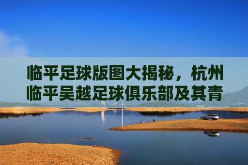 临平足球版图大揭秘,杭州临平吴越足球俱乐部及其青训生态