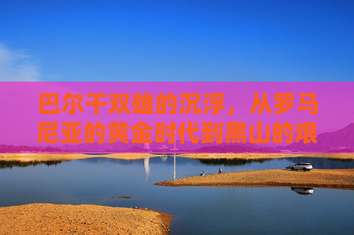 巴尔干双雄的沉浮，从罗马尼亚的黄金时代到黑山的艰难重建