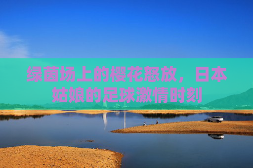 绿茵场上的樱花怒放,日本姑娘的足球激情时刻