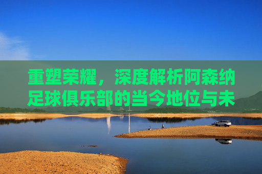 重塑荣耀,深度解析阿森纳足球俱乐部的当今地位与未来排名