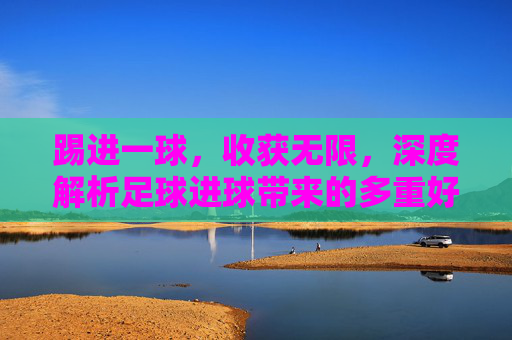 踢进一球,收获无限,深度解析足球进球带来的多重好处