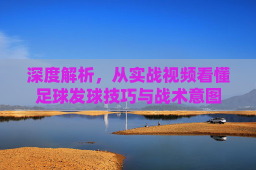 深度解析,从实战视频看懂足球发球技巧与战术意图
