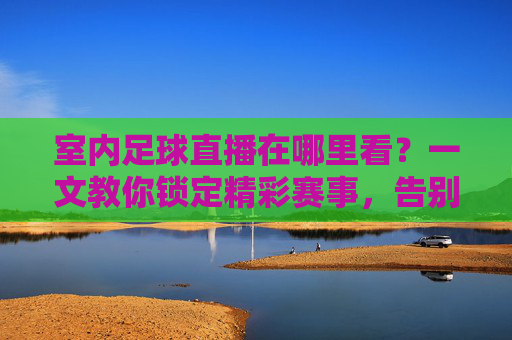 室内足球直播在哪里看?一文教你锁定精彩赛事,告别找片难