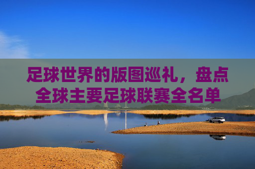 足球世界的版图巡礼,盘点全球主要足球联赛全名单