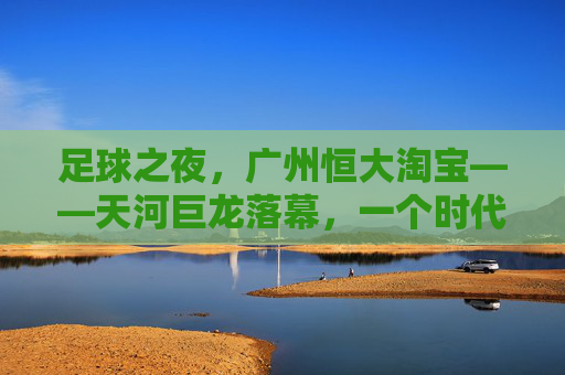 足球之夜，广州恒大淘宝——天河巨龙落幕，一个时代的余温与回响
