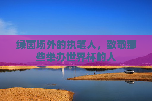 绿茵场外的执笔人,致敬那些举办世界杯的人