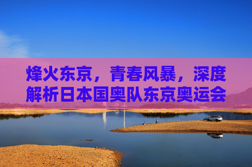 烽火东京，青春风暴，深度解析日本国奥队东京奥运会名单与征程
