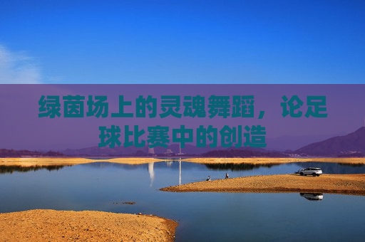 绿茵场上的灵魂舞蹈，论足球比赛中的创造