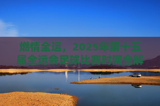 燃情全运，2025年第十五届全运会足球比赛时间全解析与观赛指南