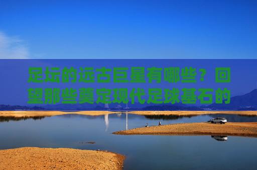 足坛的远古巨星有哪些？回望那些奠定现代足球基石的传奇身影