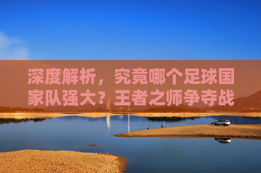 深度解析，究竟哪个足球国家队强大？王者之师争夺战