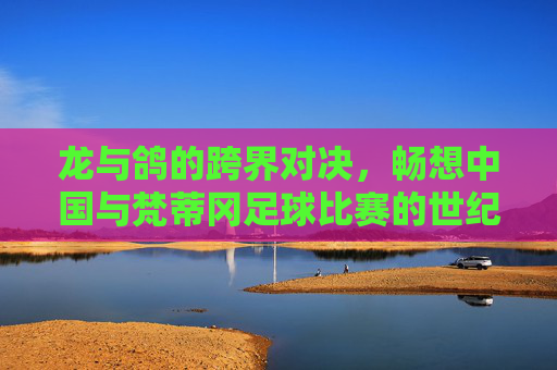 龙与鸽的跨界对决，畅想中国与梵蒂冈足球比赛的世纪盛事