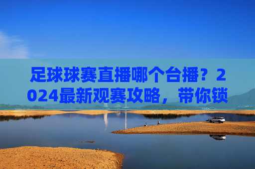 足球球赛直播哪个台播？2024最新观赛攻略，带你锁定全网精彩赛事