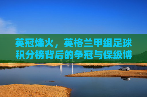英冠烽火,英格兰甲组足球积分榜背后的争冠与保级博弈