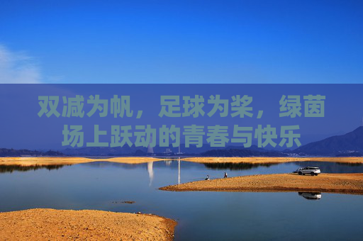双减为帆,足球为桨,绿茵场上跃动的青春与快乐