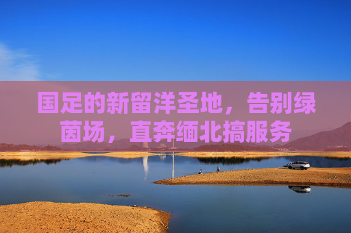 国足的新留洋圣地,告别绿茵场,直奔缅北搞服务