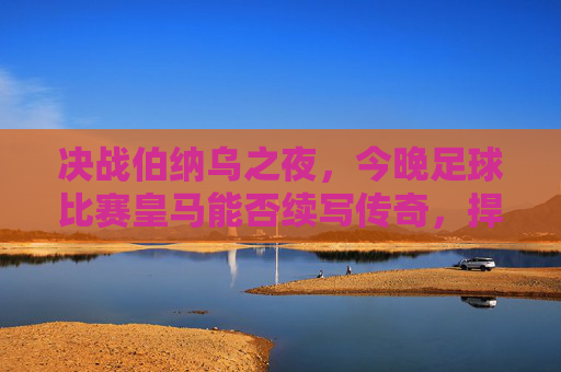 决战伯纳乌之夜,今晚足球比赛皇马能否续写传奇,捍卫荣耀?