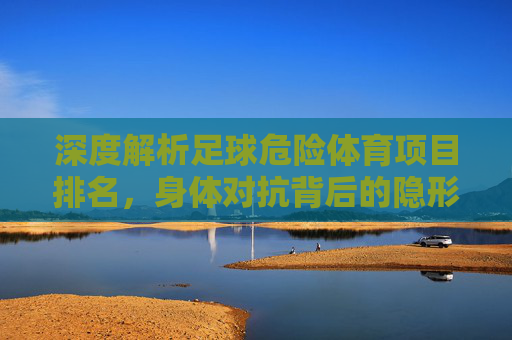 深度解析足球危险体育项目排名,身体对抗背后的隐形杀手与防护指南