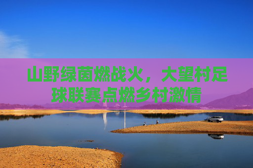 山野绿茵燃战火,大望村足球联赛点燃乡村激情