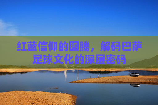 红蓝信仰的图腾,解码巴萨足球文化的深层密码