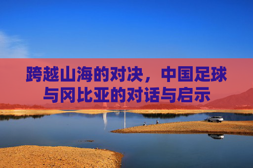 跨越山海的对决，中国足球与冈比亚的对话与启示